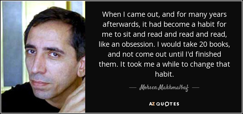 When I came out, and for many years afterwards, it had become a habit for me to sit and read and read and read, like an obsession. I would take 20 books, and not come out until I'd finished them. It took me a while to change that habit. - Mohsen Makhmalbaf