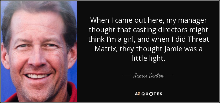 When I came out here, my manager thought that casting directors might think I'm a girl, and when I did Threat Matrix, they thought Jamie was a little light. - James Denton