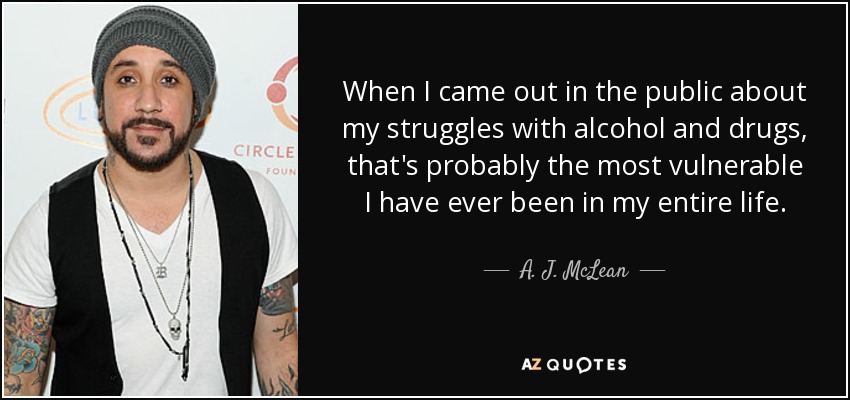 When I came out in the public about my struggles with alcohol and drugs, that's probably the most vulnerable I have ever been in my entire life. - A. J. McLean