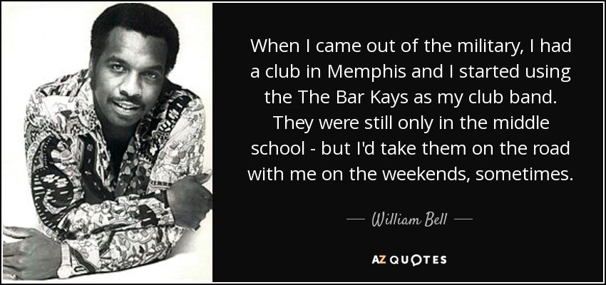 When I came out of the military, I had a club in Memphis and I started using the The Bar Kays as my club band. They were still only in the middle school - but I'd take them on the road with me on the weekends, sometimes. - William Bell