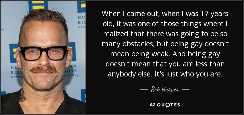 When I came out, when I was 17 years old, it was one of those things where I realized that there was going to be so many obstacles, but being gay doesn't mean being weak. And being gay doesn't mean that you are less than anybody else. It's just who you are. - Bob Harper
