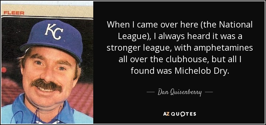 When I came over here (the National League), I always heard it was a stronger league, with amphetamines all over the clubhouse, but all I found was Michelob Dry. - Dan Quisenberry