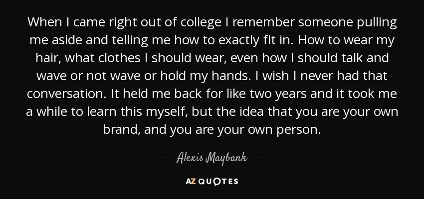 When I came right out of college I remember someone pulling me aside and telling me how to exactly fit in. How to wear my hair, what clothes I should wear, even how I should talk and wave or not wave or hold my hands. I wish I never had that conversation. It held me back for like two years and it took me a while to learn this myself, but the idea that you are your own brand, and you are your own person. - Alexis Maybank