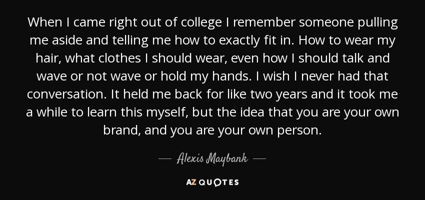 When I came right out of college I remember someone pulling me aside and telling me how to exactly fit in. How to wear my hair, what clothes I should wear, even how I should talk and wave or not wave or hold my hands. I wish I never had that conversation. It held me back for like two years and it took me a while to learn this myself, but the idea that you are your own brand, and you are your own person. - Alexis Maybank