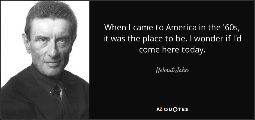 When I came to America in the '60s, it was the place to be. I wonder if I'd come here today. - Helmut Jahn