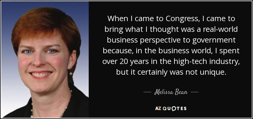 When I came to Congress, I came to bring what I thought was a real-world business perspective to government because, in the business world, I spent over 20 years in the high-tech industry, but it certainly was not unique. - Melissa Bean