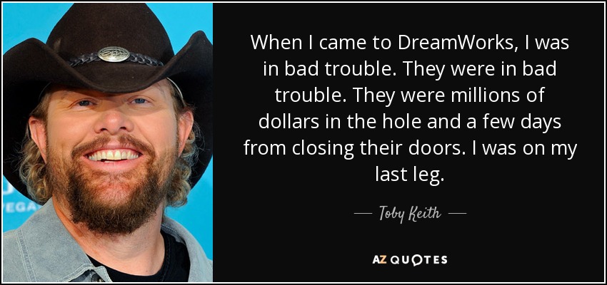 When I came to DreamWorks, I was in bad trouble. They were in bad trouble. They were millions of dollars in the hole and a few days from closing their doors. I was on my last leg. - Toby Keith