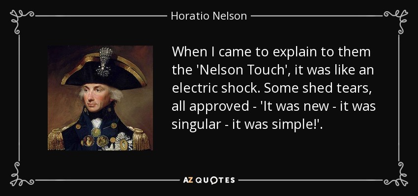 When I came to explain to them the 'Nelson Touch', it was like an electric shock. Some shed tears, all approved - 'It was new - it was singular - it was simple!'. - Horatio Nelson