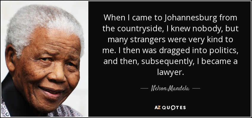 When I came to Johannesburg from the countryside, I knew nobody, but many strangers were very kind to me. I then was dragged into politics, and then, subsequently, I became a lawyer. - Nelson Mandela