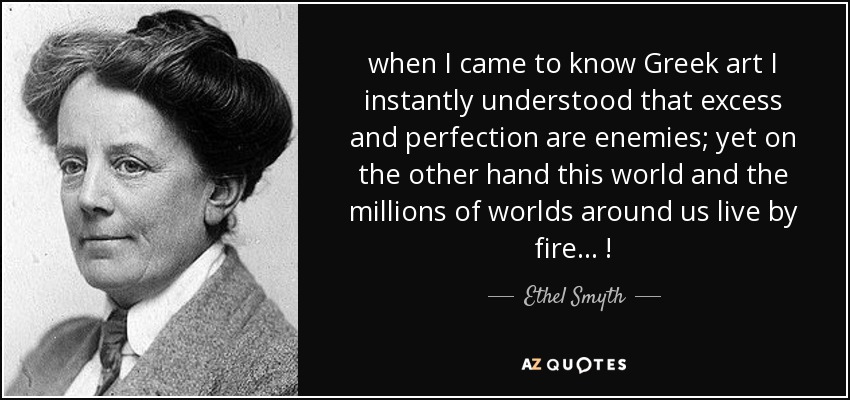 when I came to know Greek art I instantly understood that excess and perfection are enemies; yet on the other hand this world and the millions of worlds around us live by fire ... ! - Ethel Smyth