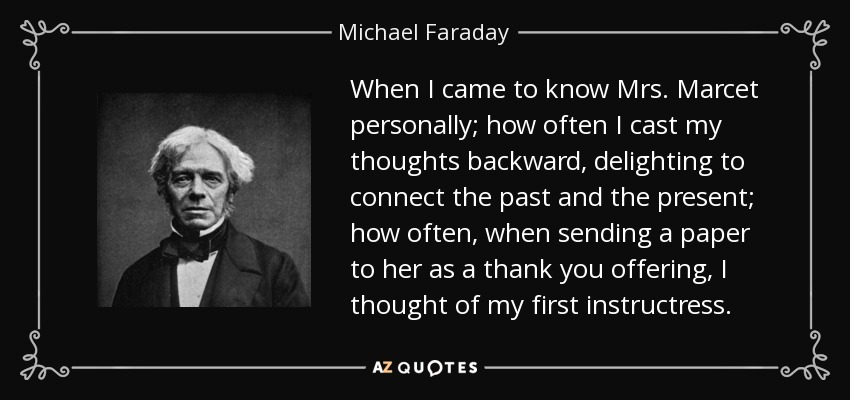 When I came to know Mrs. Marcet personally; how often I cast my thoughts backward, delighting to connect the past and the present; how often, when sending a paper to her as a thank you offering, I thought of my first instructress. - Michael Faraday