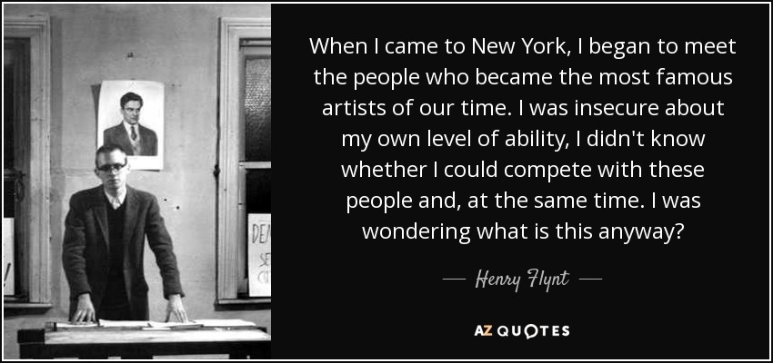 When I came to New York, I began to meet the people who became the most famous artists of our time. I was insecure about my own level of ability, I didn't know whether I could compete with these people and, at the same time. I was wondering what is this anyway? - Henry Flynt