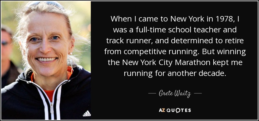 When I came to New York in 1978, I was a full-time school teacher and track runner, and determined to retire from competitive running. But winning the New York City Marathon kept me running for another decade. - Grete Waitz