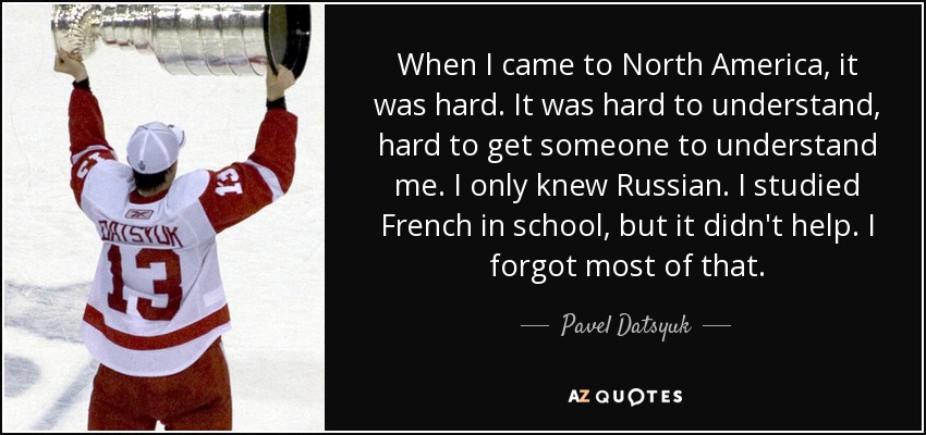 When I came to North America, it was hard. It was hard to understand, hard to get someone to understand me. I only knew Russian. I studied French in school, but it didn't help. I forgot most of that. - Pavel Datsyuk