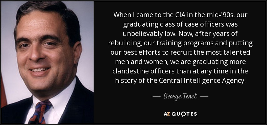 When I came to the CIA in the mid-'90s, our graduating class of case officers was unbelievably low. Now, after years of rebuilding, our training programs and putting our best efforts to recruit the most talented men and women, we are graduating more clandestine officers than at any time in the history of the Central Intelligence Agency. - George Tenet
