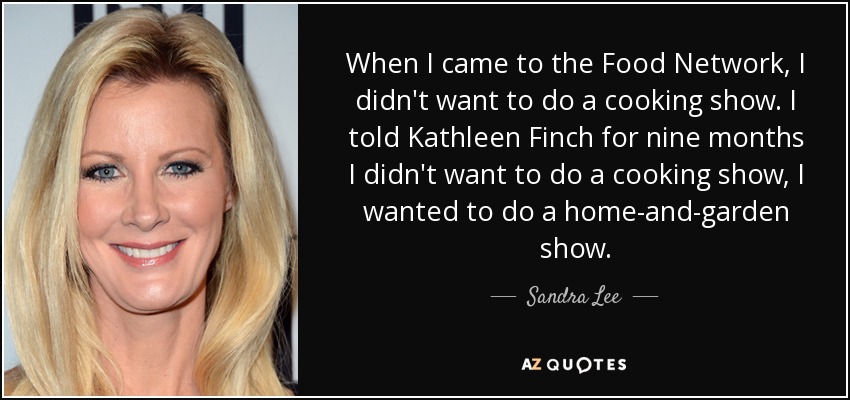 When I came to the Food Network, I didn't want to do a cooking show. I told Kathleen Finch for nine months I didn't want to do a cooking show, I wanted to do a home-and-garden show. - Sandra Lee