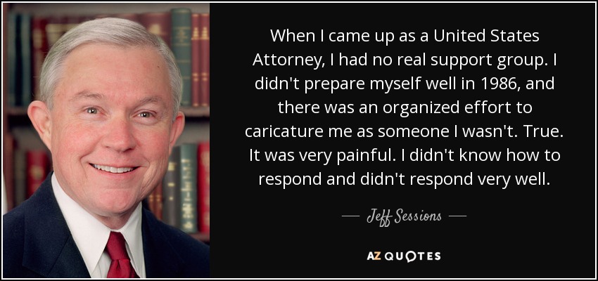 When I came up as a United States Attorney, I had no real support group. I didn't prepare myself well in 1986, and there was an organized effort to caricature me as someone I wasn't. True. It was very painful. I didn't know how to respond and didn't respond very well. - Jeff Sessions