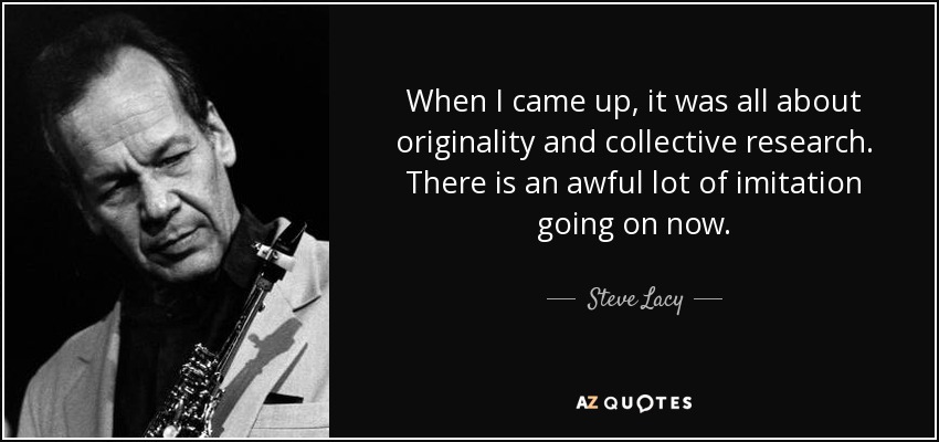 When I came up, it was all about originality and collective research. There is an awful lot of imitation going on now. - Steve Lacy