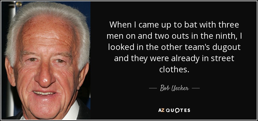 When I came up to bat with three men on and two outs in the ninth, I looked in the other team's dugout and they were already in street clothes. - Bob Uecker