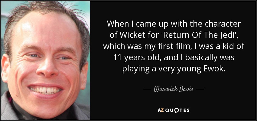 When I came up with the character of Wicket for 'Return Of The Jedi', which was my first film, I was a kid of 11 years old, and I basically was playing a very young Ewok. - Warwick Davis