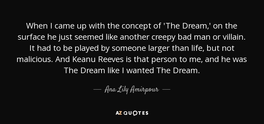 When I came up with the concept of 'The Dream,' on the surface he just seemed like another creepy bad man or villain. It had to be played by someone larger than life, but not malicious. And Keanu Reeves is that person to me, and he was The Dream like I wanted The Dream. - Ana Lily Amirpour