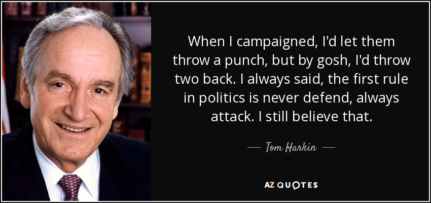 When I campaigned, I'd let them throw a punch, but by gosh, I'd throw two back. I always said, the first rule in politics is never defend, always attack. I still believe that. - Tom Harkin