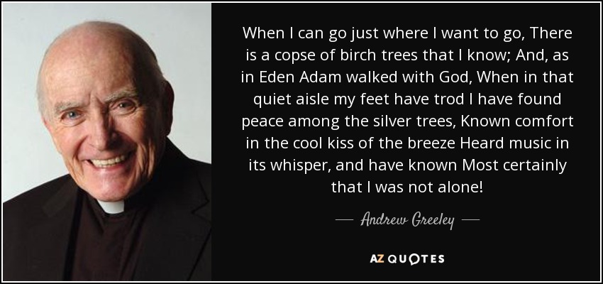 When I can go just where I want to go, There is a copse of birch trees that I know; And, as in Eden Adam walked with God, When in that quiet aisle my feet have trod I have found peace among the silver trees, Known comfort in the cool kiss of the breeze Heard music in its whisper, and have known Most certainly that I was not alone! - Andrew Greeley