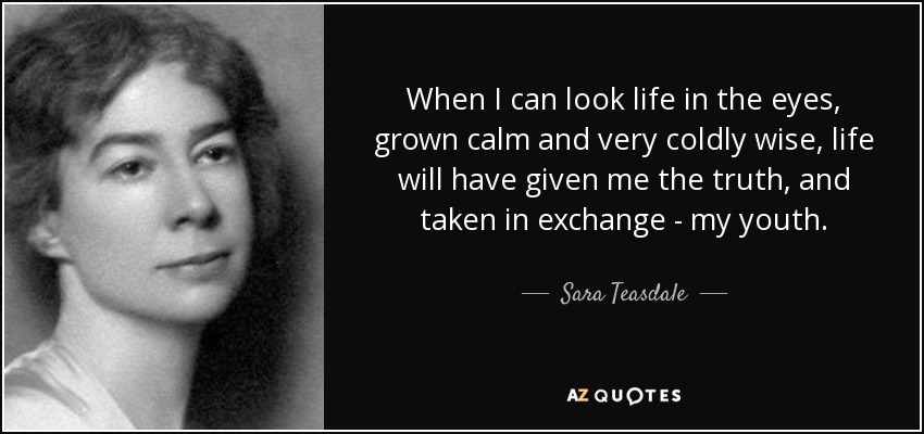 When I can look life in the eyes, grown calm and very coldly wise, life will have given me the truth, and taken in exchange - my youth. - Sara Teasdale