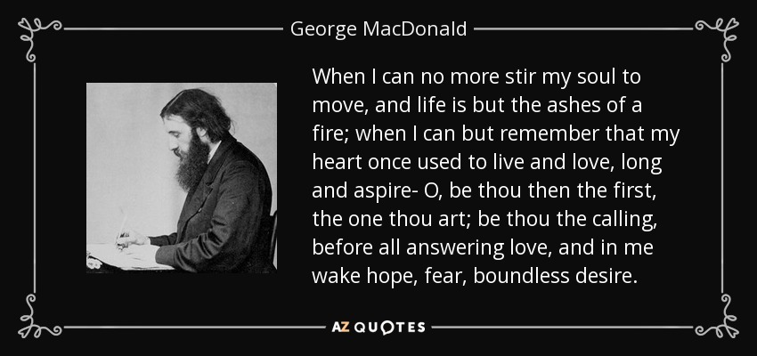 When I can no more stir my soul to move, and life is but the ashes of a fire; when I can but remember that my heart once used to live and love, long and aspire- O, be thou then the first, the one thou art; be thou the calling, before all answering love, and in me wake hope, fear, boundless desire. - George MacDonald