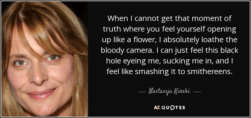 When I cannot get that moment of truth where you feel yourself opening up like a flower, I absolutely loathe the bloody camera. I can just feel this black hole eyeing me, sucking me in, and I feel like smashing it to smithereens. - Nastassja Kinski