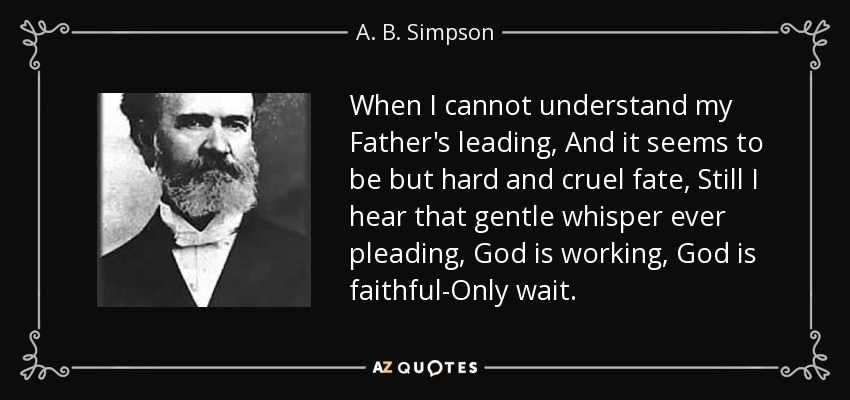 When I cannot understand my Father's leading, And it seems to be but hard and cruel fate, Still I hear that gentle whisper ever pleading, God is working, God is faithful-Only wait. - A. B. Simpson