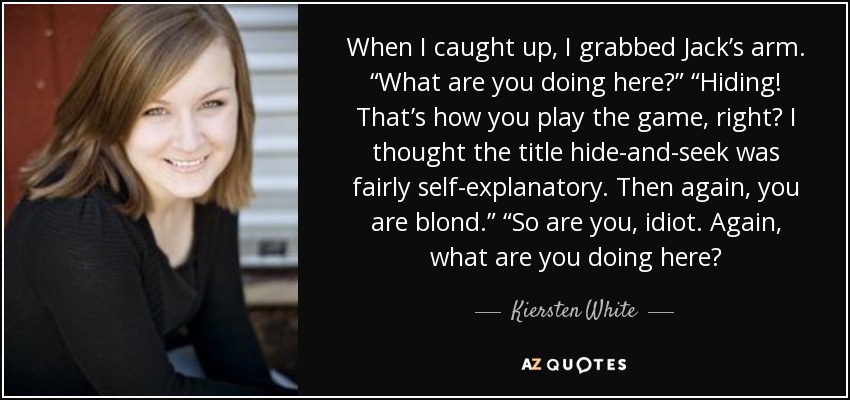 When I caught up, I grabbed Jack’s arm. “What are you doing here?” “Hiding! That’s how you play the game, right? I thought the title hide-and-seek was fairly self-explanatory. Then again, you are blond.” “So are you, idiot. Again, what are you doing here? - Kiersten White