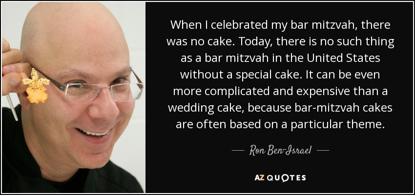 When I celebrated my bar mitzvah, there was no cake. Today, there is no such thing as a bar mitzvah in the United States without a special cake. It can be even more complicated and expensive than a wedding cake, because bar-mitzvah cakes are often based on a particular theme. - Ron Ben-Israel