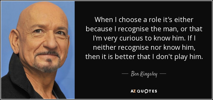 When I choose a role it's either because I recognise the man, or that I'm very curious to know him. If I neither recognise nor know him, then it is better that I don't play him. - Ben Kingsley