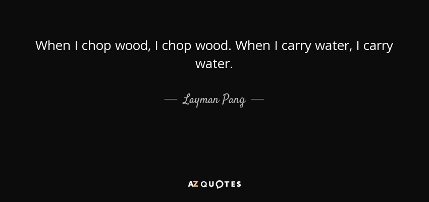 When I chop wood, I chop wood. When I carry water, I carry water. - Layman Pang