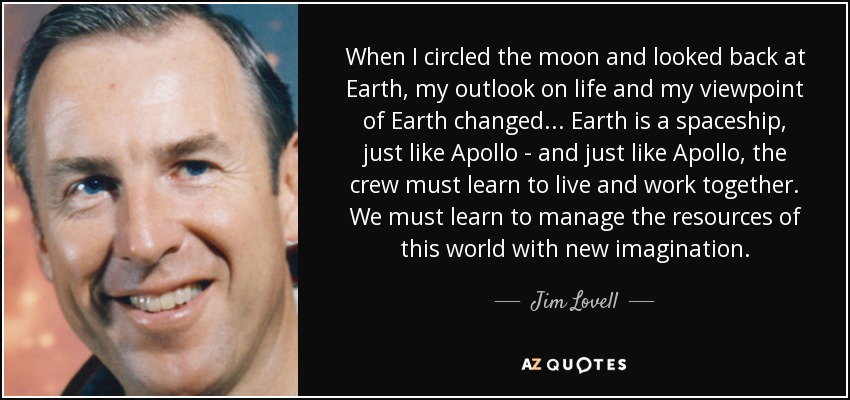 When I circled the moon and looked back at Earth, my outlook on life and my viewpoint of Earth changed... Earth is a spaceship, just like Apollo - and just like Apollo, the crew must learn to live and work together. We must learn to manage the resources of this world with new imagination. - Jim Lovell