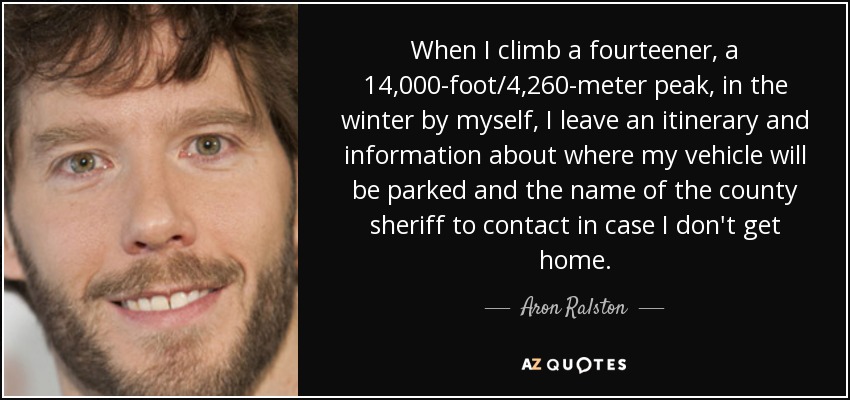 When I climb a fourteener, a 14,000-foot/4,260-meter peak, in the winter by myself, I leave an itinerary and information about where my vehicle will be parked and the name of the county sheriff to contact in case I don't get home. - Aron Ralston