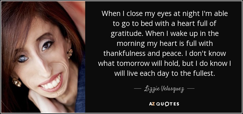 When I close my eyes at night I'm able to go to bed with a heart full of gratitude. When I wake up in the morning my heart is full with thankfulness and peace. I don't know what tomorrow will hold, but I do know I will live each day to the fullest. - Lizzie Velasquez