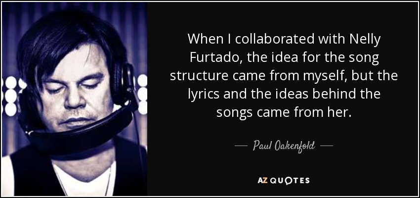 When I collaborated with Nelly Furtado, the idea for the song structure came from myself, but the lyrics and the ideas behind the songs came from her. - Paul Oakenfold