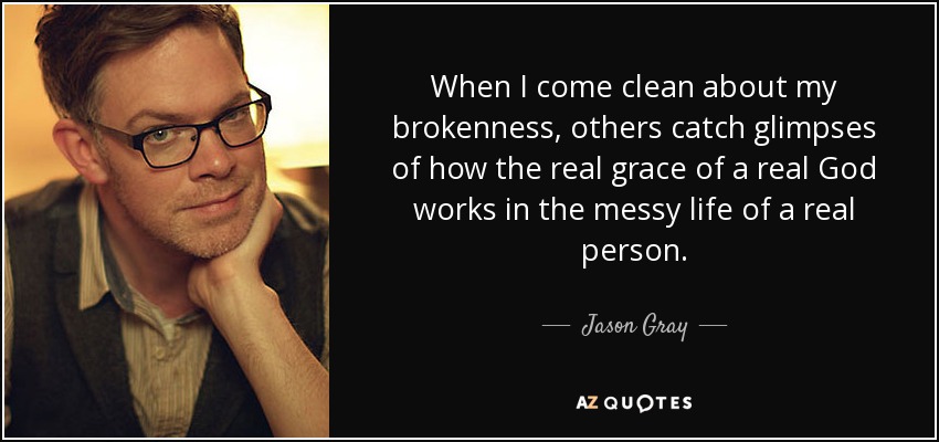 When I come clean about my brokenness, others catch glimpses of how the real grace of a real God works in the messy life of a real person. - Jason Gray