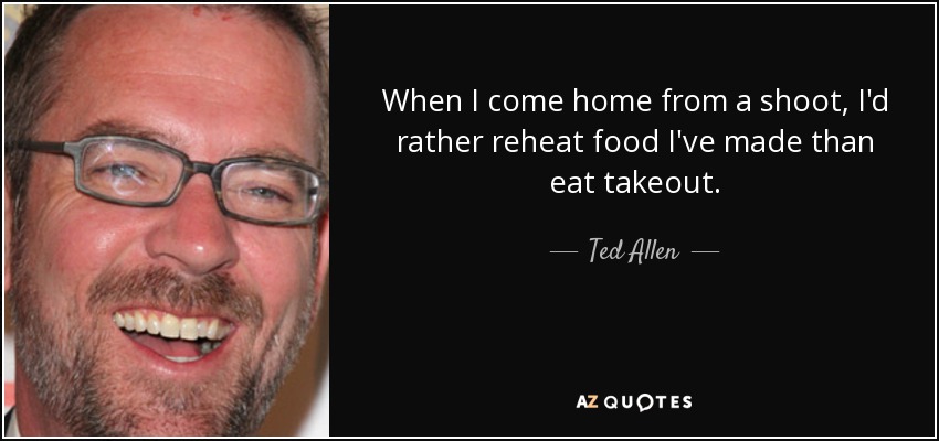 When I come home from a shoot, I'd rather reheat food I've made than eat takeout. - Ted Allen