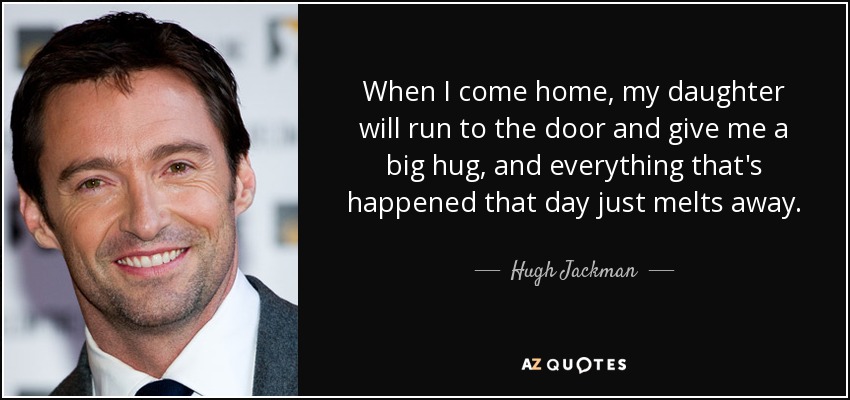 When I come home, my daughter will run to the door and give me a big hug, and everything that's happened that day just melts away. - Hugh Jackman