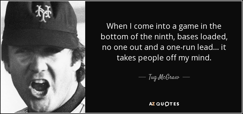 When I come into a game in the bottom of the ninth, bases loaded, no one out and a one-run lead ... it takes people off my mind. - Tug McGraw