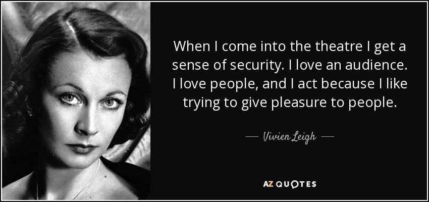 When I come into the theatre I get a sense of security. I love an audience. I love people, and I act because I like trying to give pleasure to people. - Vivien Leigh
