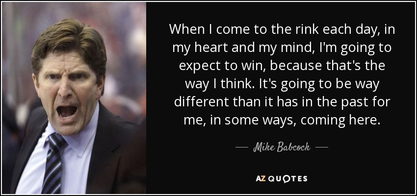 When I come to the rink each day, in my heart and my mind, I'm going to expect to win, because that's the way I think. It's going to be way different than it has in the past for me, in some ways, coming here. - Mike Babcock