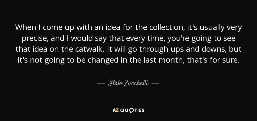 When I come up with an idea for the collection, it's usually very precise, and I would say that every time, you're going to see that idea on the catwalk. It will go through ups and downs, but it's not going to be changed in the last month, that's for sure. - Italo Zucchelli