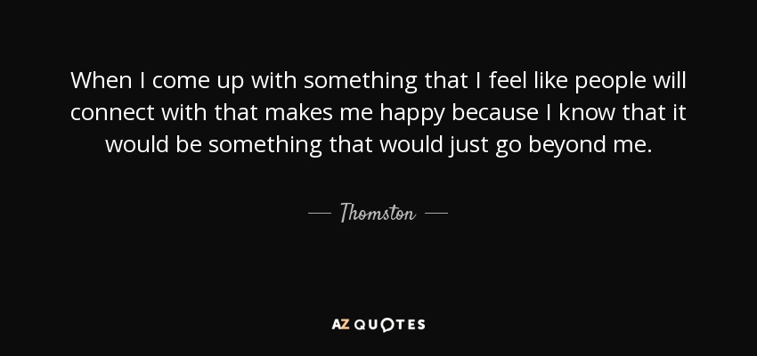 When I come up with something that I feel like people will connect with that makes me happy because I know that it would be something that would just go beyond me. - Thomston