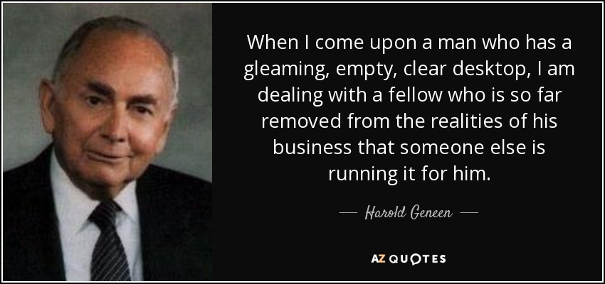When I come upon a man who has a gleaming, empty, clear desktop, I am dealing with a fellow who is so far removed from the realities of his business that someone else is running it for him. - Harold Geneen