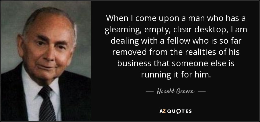 When I come upon a man who has a gleaming, empty, clear desktop, I am dealing with a fellow who is so far removed from the realities of his business that someone else is running it for him. - Harold Geneen