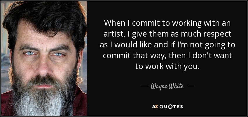 When I commit to working with an artist, I give them as much respect as I would like and if I'm not going to commit that way, then I don't want to work with you. - Wayne White